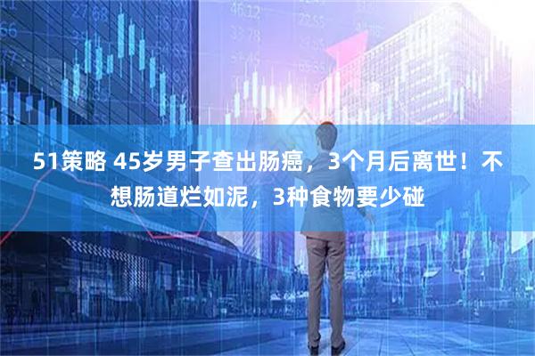 51策略 45岁男子查出肠癌,3个月后离世!不想肠道烂如泥,3种食物要少碰