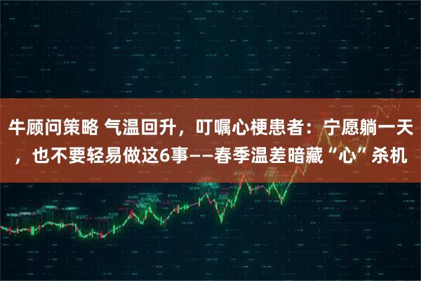 牛顾问策略 气温回升，叮嘱心梗患者：宁愿躺一天，也不要轻易做这6事——春季温差暗藏“心”杀机