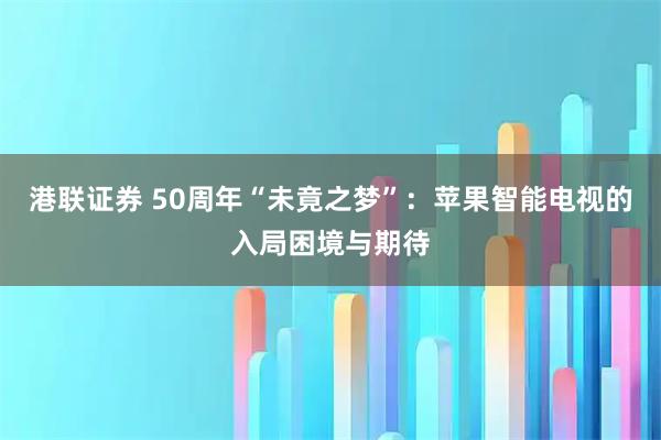 港联证券 50周年“未竟之梦”：苹果智能电视的入局困境与期待