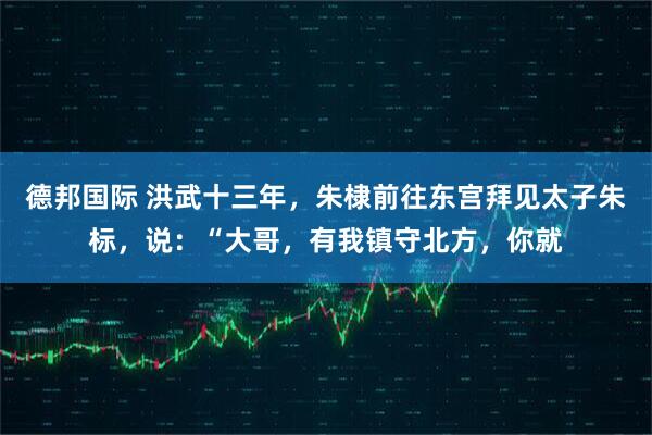 德邦国际 洪武十三年，朱棣前往东宫拜见太子朱标，说：“大哥，有我镇守北方，你就