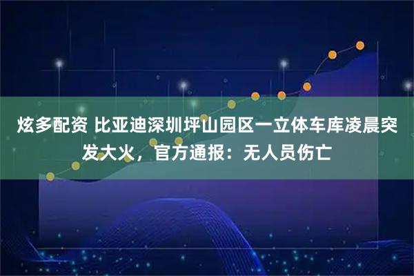 炫多配资 比亚迪深圳坪山园区一立体车库凌晨突发大火，官方通报：无人员伤亡