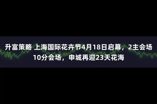 升富策略 上海国际花卉节4月18日启幕,2主会场10分会场,申城再迎23天花海